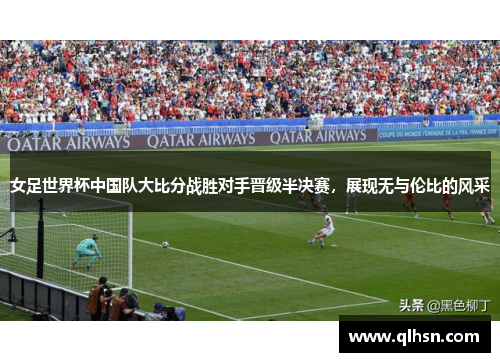 女足世界杯中国队大比分战胜对手晋级半决赛，展现无与伦比的风采