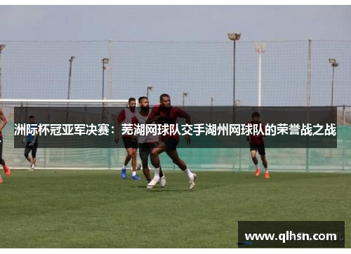 洲际杯冠亚军决赛：芜湖网球队交手湖州网球队的荣誉战之战